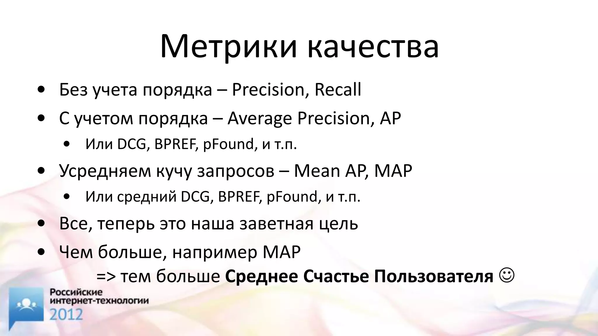 Метрики качества
• Без учета порядка – Precision, Recall
• С учетом порядка – Average Precision, AP
   • Или DCG, BPREF, pFound, и т.п.
• Усредняем кучу запросов – Mean AP, MAP
   • Или средний DCG, BPREF, pFound, и т.п.
• Все, теперь это наша заветная цель
• Чем больше, например MAP
       => тем больше Среднее Счастье Пользователя 
 