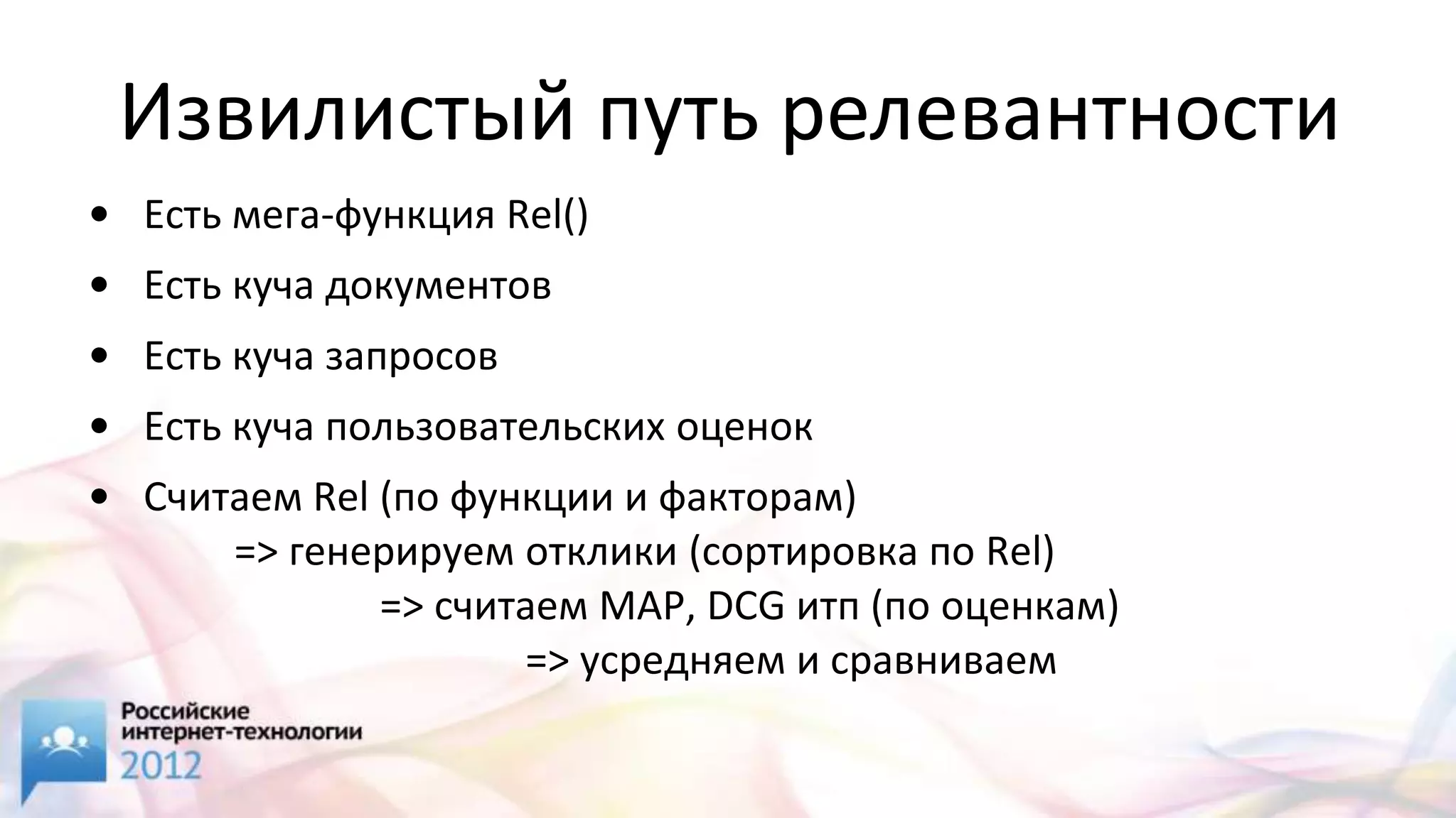 Извилистый путь релевантности
• Есть мега-функция Rel()
• Есть куча документов
• Есть куча запросов
• Есть куча пользовательских оценок
• Считаем Rel (по функции и факторам)
      => генерируем отклики (сортировка по Rel)
              => считаем MAP, DCG итп (по оценкам)
                     => усредняем и сравниваем
 