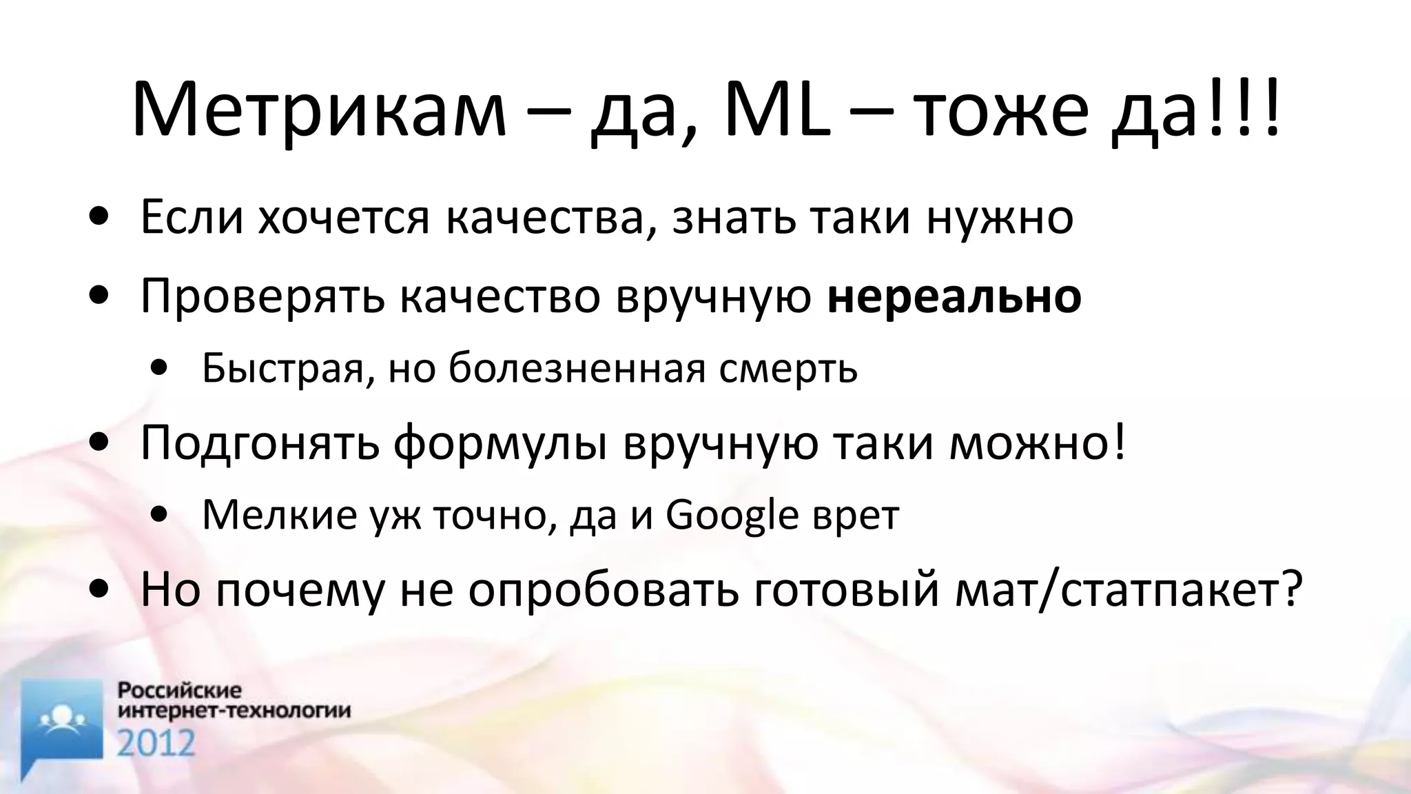 Метрикам – да, ML – тоже да!!!
• Если хочется качества, знать таки нужно
• Проверять качество вручную нереально
  • Быстрая, но болезненная смерть
• Подгонять формулы вручную таки можно!
  • Мелкие уж точно, да и Google врет
• Но почему не опробовать готовый мат/статпакет?
 