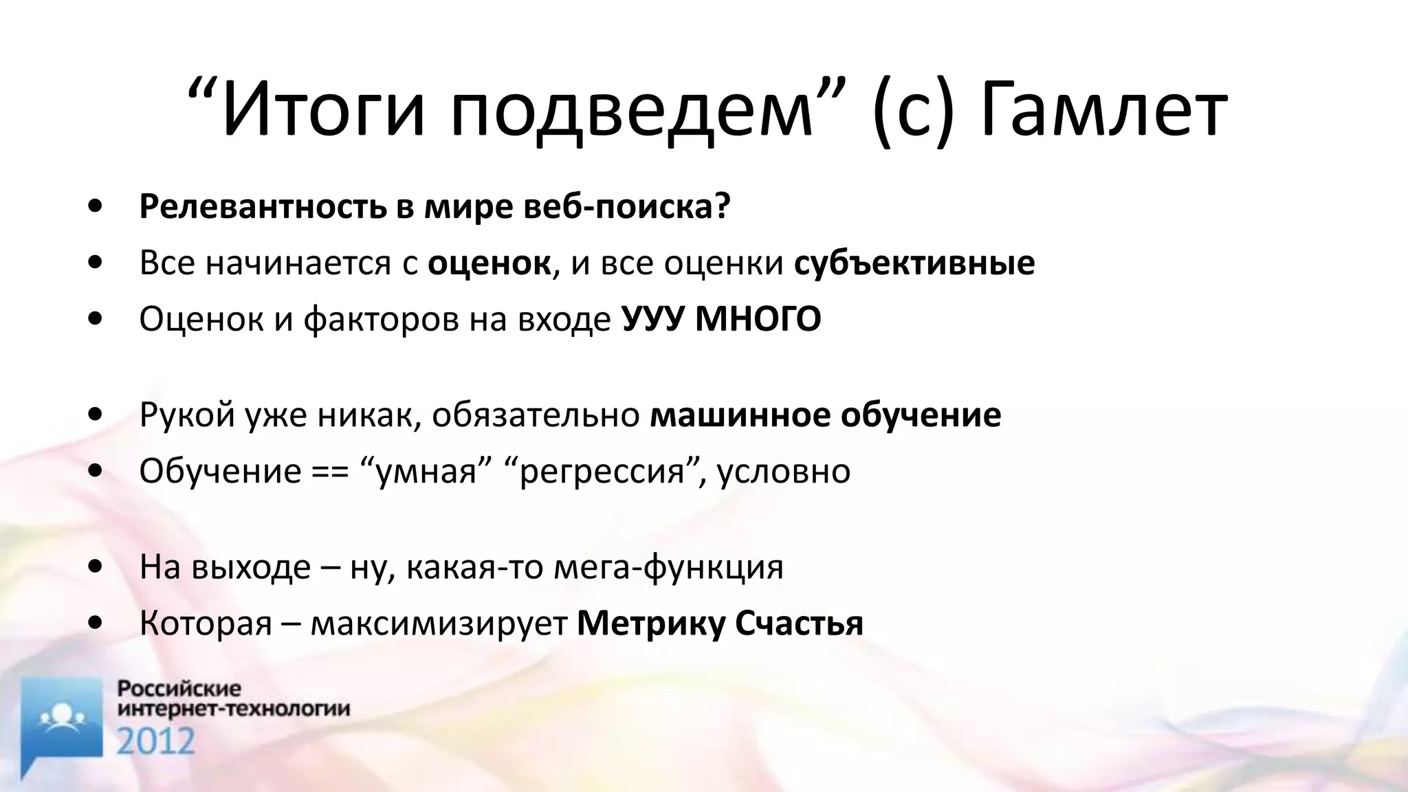 “Итоги подведем” (с) Гамлет
• Релевантность в мире веб-поиска?
• Все начинается с оценок, и все оценки субъективные
• Оценок и факторов на входе УУУ МНОГО

• Рукой уже никак, обязательно машинное обучение
• Обучение == “умная” “регрессия”, условно

• На выходе – ну, какая-то мега-функция
• Которая – максимизирует Метрику Счастья
 