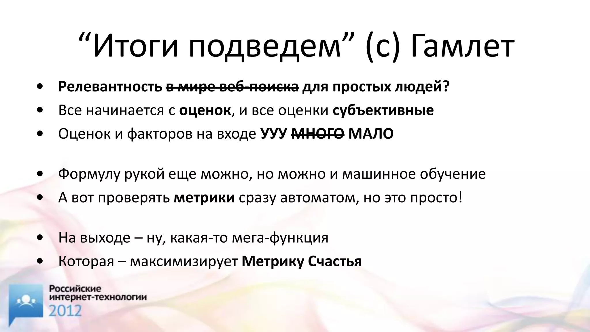 “Итоги подведем” (с) Гамлет
• Релевантность в мире веб-поиска для простых людей?
• Все начинается с оценок, и все оценки субъективные
• Оценок и факторов на входе УУУ МНОГО МАЛО

• Формулу рукой еще можно, но можно и машинное обучение
• А вот проверять метрики сразу автоматом, но это просто!

• На выходе – ну, какая-то мега-функция
• Которая – максимизирует Метрику Счастья
 