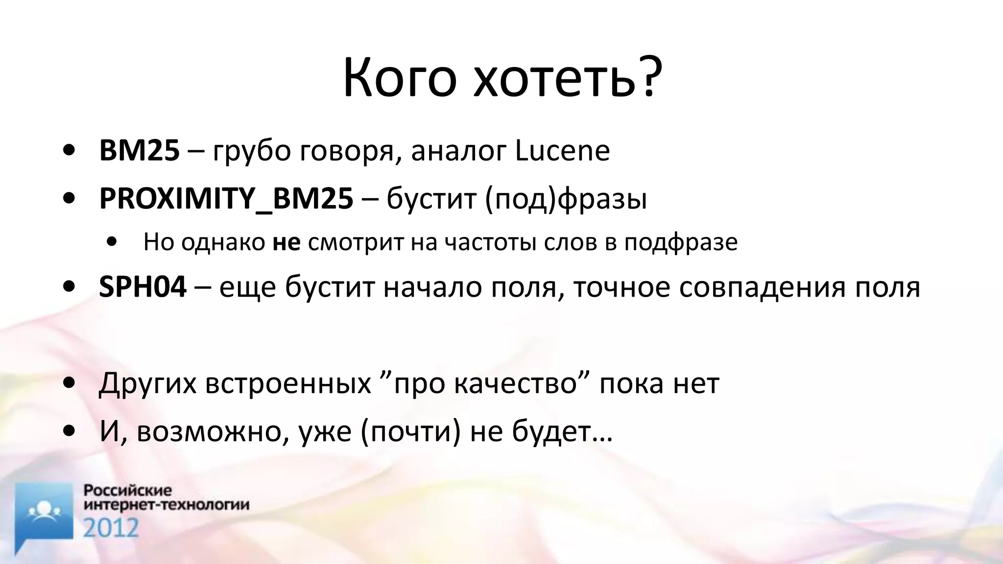 Кого хотеть?
• BM25 – грубо говоря, аналог Lucene
• PROXIMITY_BM25 – бустит (под)фразы
  • Но однако не смотрит на частоты слов в подфразе
• SPH04 – еще бустит начало поля, точное совпадения поля

• Других встроенных ”про качество” пока нет
• И, возможно, уже (почти) не будет…
 