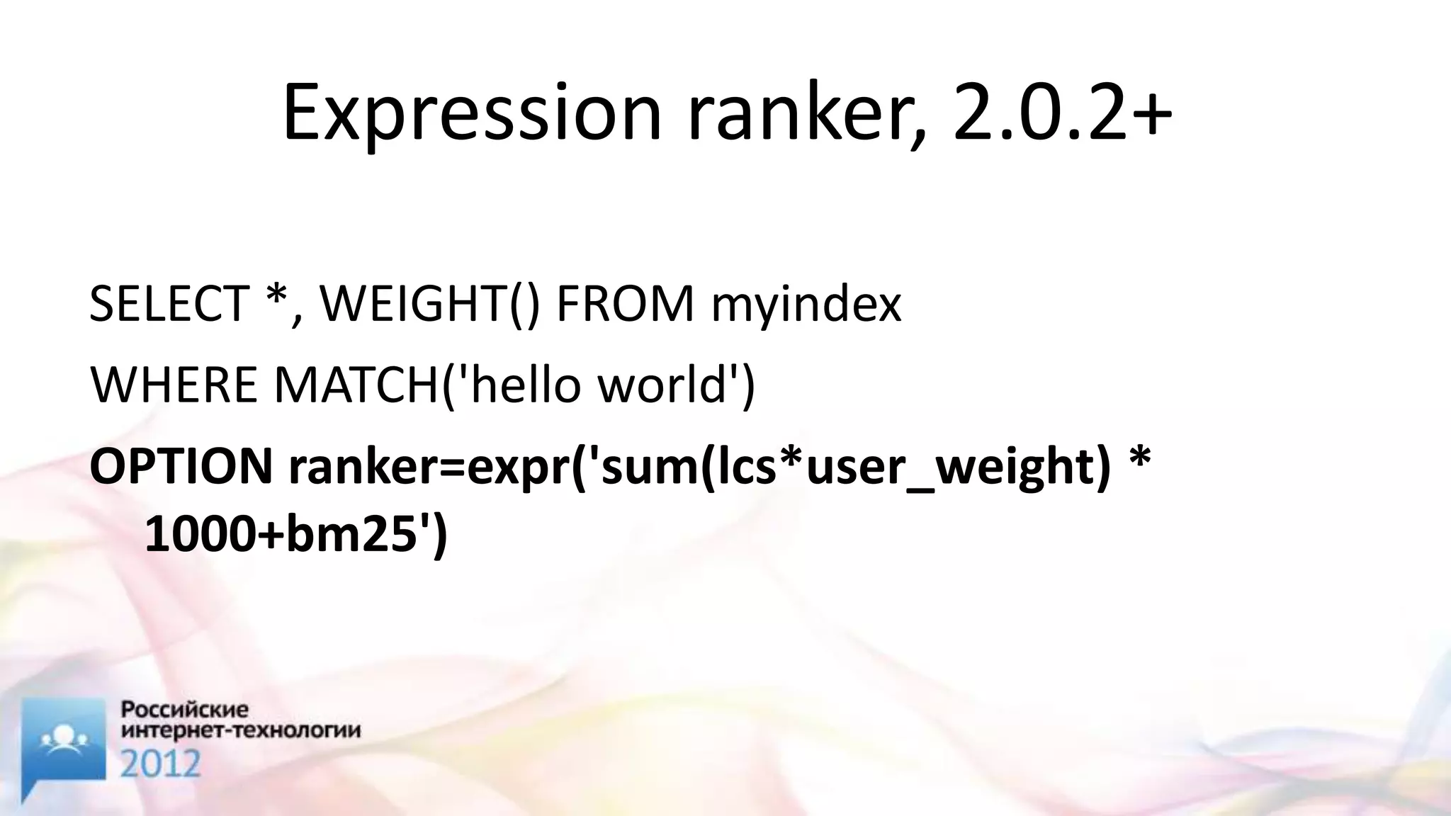 Expression ranker, 2.0.2+

SELECT *, WEIGHT() FROM myindex
WHERE MATCH('hello world')
OPTION ranker=expr('sum(lcs*user_weight) *
  1000+bm25')
 
