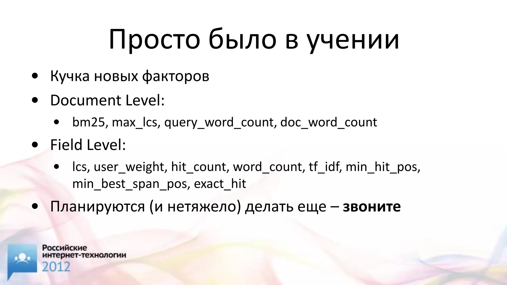 Просто было в учении
• Кучка новых факторов
• Document Level:
   • bm25, max_lcs, query_word_count, doc_word_count
• Field Level:
   • lcs, user_weight, hit_count, word_count, tf_idf, min_hit_pos,
     min_best_span_pos, exact_hit
• Планируются (и нетяжело) делать еще – звоните
 
