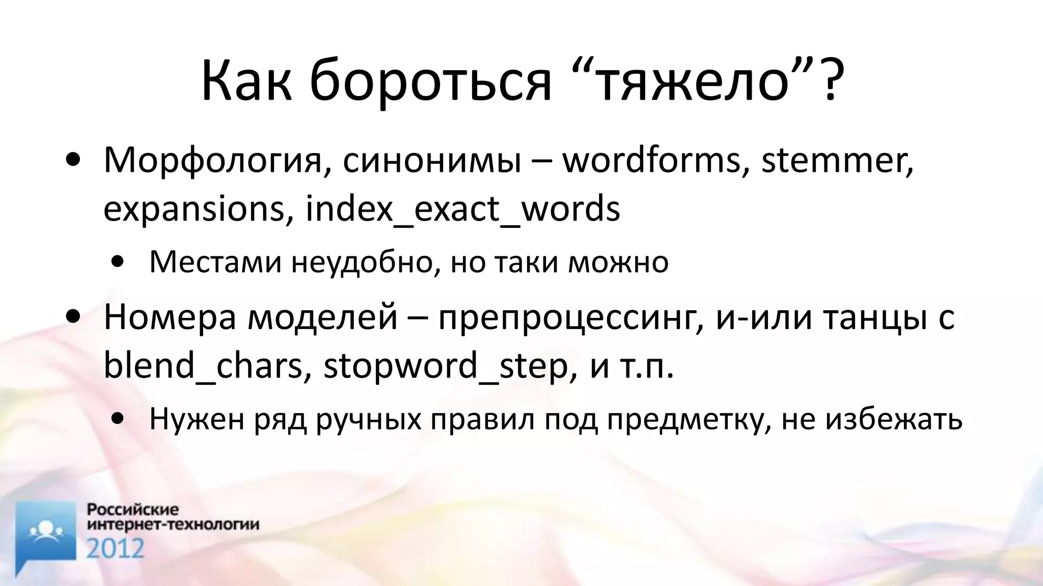 Как бороться “тяжело”?
• Морфология, синонимы – wordforms, stemmer,
  expansions, index_exact_words
  • Местами неудобно, но таки можно
• Номера моделей – препроцессинг, и-или танцы с
  blend_chars, stopword_step, и т.п.
  • Нужен ряд ручных правил под предметку, не избежать
 