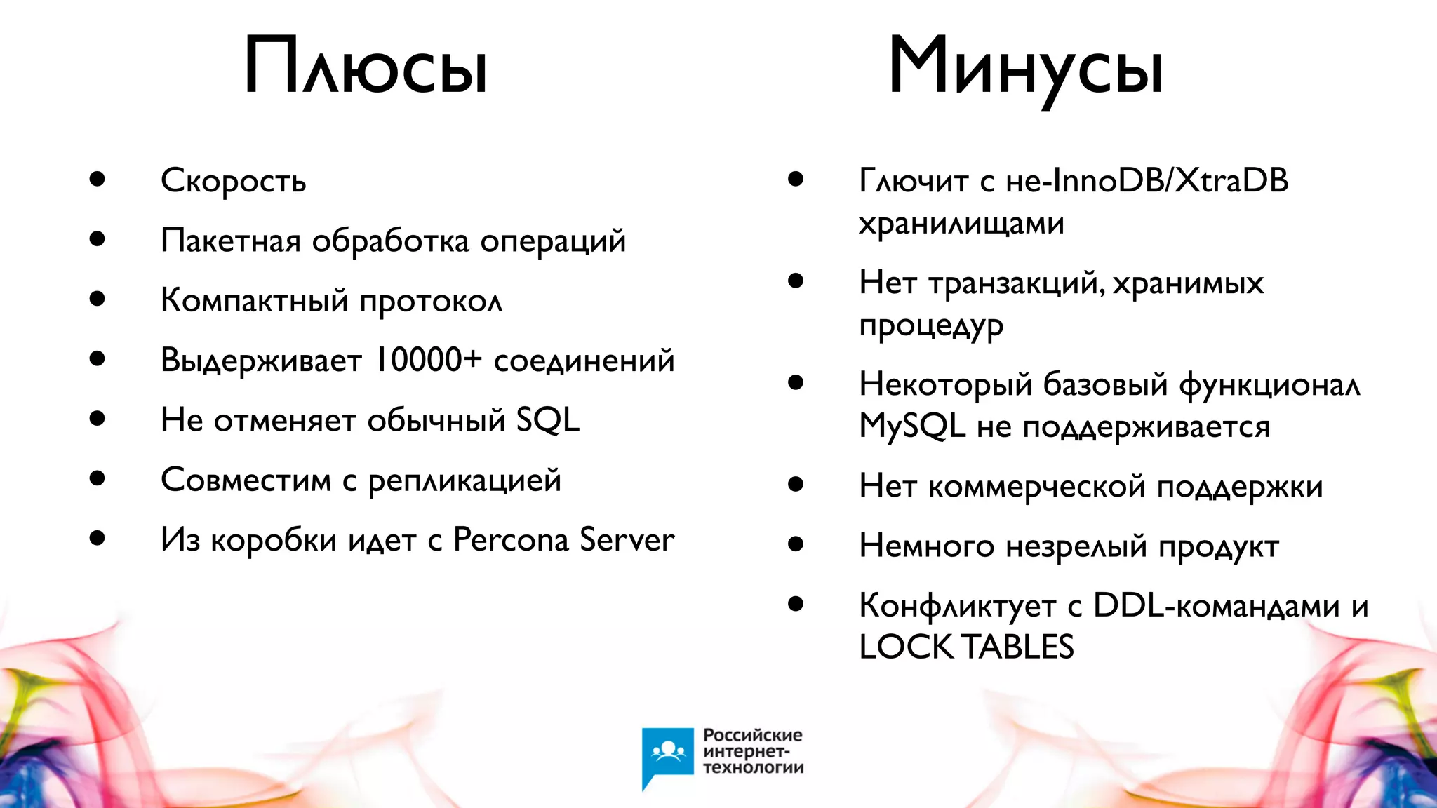 Плюсы
•
•
•
•
•
•
•

Скорость
Пакетная обработка операций
Компактный протокол
Выдерживает 10000+ соединений
Не отменяет обычный SQL
Совместим с репликацией
Из коробки идет с Percona Server

Минусы
•

Глючит с не-InnoDB/XtraDB
хранилищами

•

Нет транзакций, хранимых
процедур

•

Некоторый базовый функционал
MySQL не поддерживается

•
•
•

Нет коммерческой поддержки
Немного незрелый продукт
Конфликтует с DDL-командами и
LOCK TABLES

 