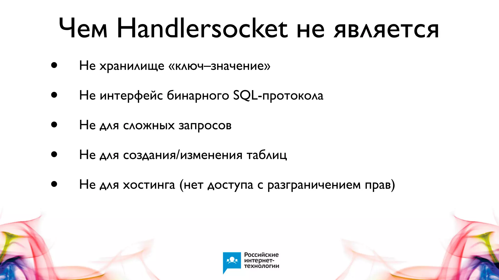 Чем Handlersocket не является
•
•
•
•
•

Не хранилище «ключ–значение»
Не интерфейс бинарного SQL-протокола
Не для сложных запросов
Не для создания/изменения таблиц
Не для хостинга (нет доступа с разграничением прав)

 