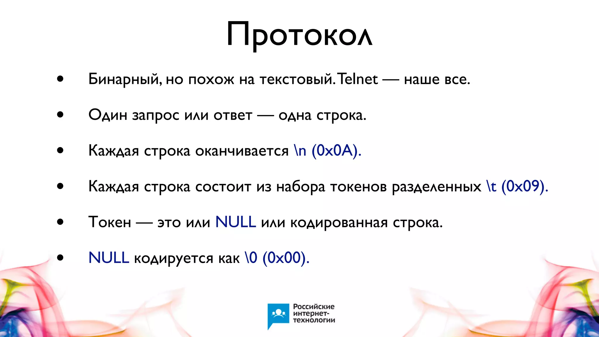 Протокол
•
•
•
•
•
•

Бинарный, но похож на текстовый. Telnet — наше все.
Один запрос или ответ — одна строка.
Каждая строка оканчивается n (0x0A).
Каждая строка состоит из набора токенов разделенных t (0x09).
Токен — это или NULL или кодированная строка.
NULL кодируется как 0 (0x00).

 