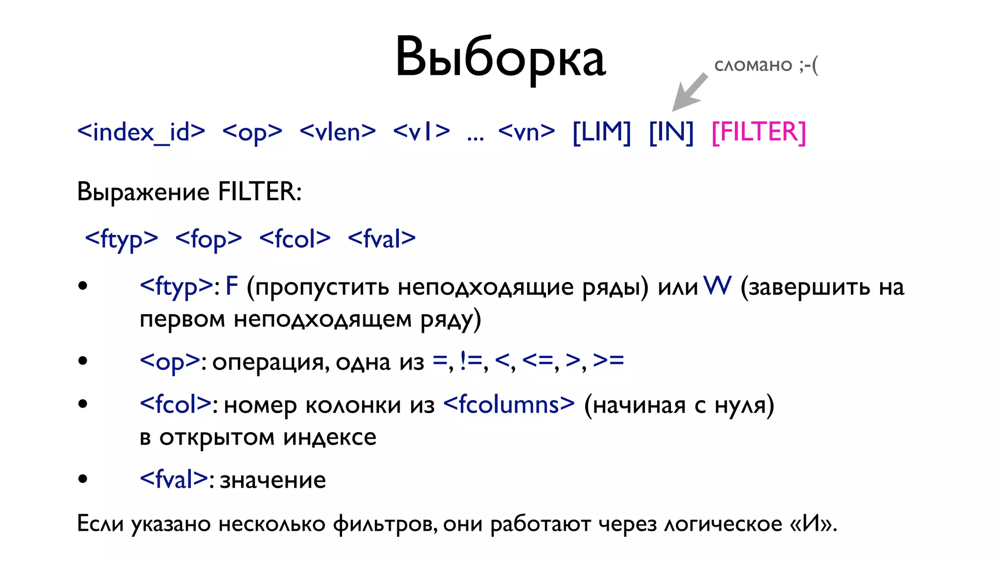 Выборка

сломано ;-(

<index_id> <op> <vlen> <v1> ... <vn> [LIM] [IN] [FILTER]
Выражение FILTER:
<ftyp> <fop> <fcol> <fval>

•

<ftyp>: F (пропустить неподходящие ряды) или W (завершить на
первом неподходящем ряду)

•
•

<op>: операция, одна из =, !=, <, <=, >, >=

•

<fval>: значение

<fcol>: номер колонки из <fcolumns> (начиная с нуля)
в открытом индексе

Если указано несколько фильтров, они работают через логическое «И».

 