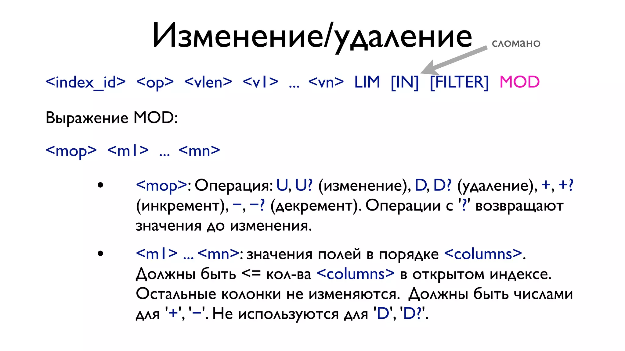 Изменение/удаление

сломано

<index_id> <op> <vlen> <v1> ... <vn> LIM [IN] [FILTER] MOD
Выражение MOD:
<mop> <m1> ... <mn>

•

<mop>: Операция: U, U? (изменение), D, D? (удаление), +, +?
(инкремент), −, −? (декремент). Операции с '?' возвращают
значения до изменения.

•

<m1> ... <mn>: значения полей в порядке <columns>.
Должны быть <= кол-ва <columns> в открытом индексе.
Остальные колонки не изменяются. Должны быть числами
для '+', '−'. Не используются для 'D', 'D?'.

 