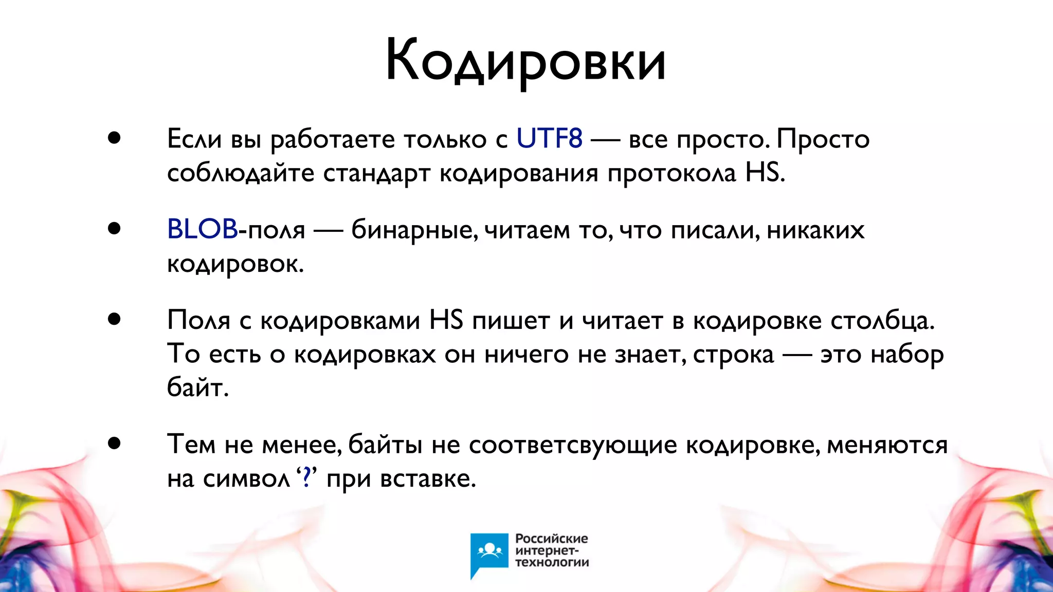 Кодировки
•

Если вы работаете только с UTF8 — все просто. Просто
соблюдайте стандарт кодирования протокола HS.

•

BLOB-поля — бинарные, читаем то, что писали, никаких
кодировок.

•

Поля с кодировками HS пишет и читает в кодировке столбца.
То есть о кодировках он ничего не знает, строка — это набор
байт.

•

Тем не менее, байты не соответсвующие кодировке, меняются
на символ ‘?’ при вставке.

 