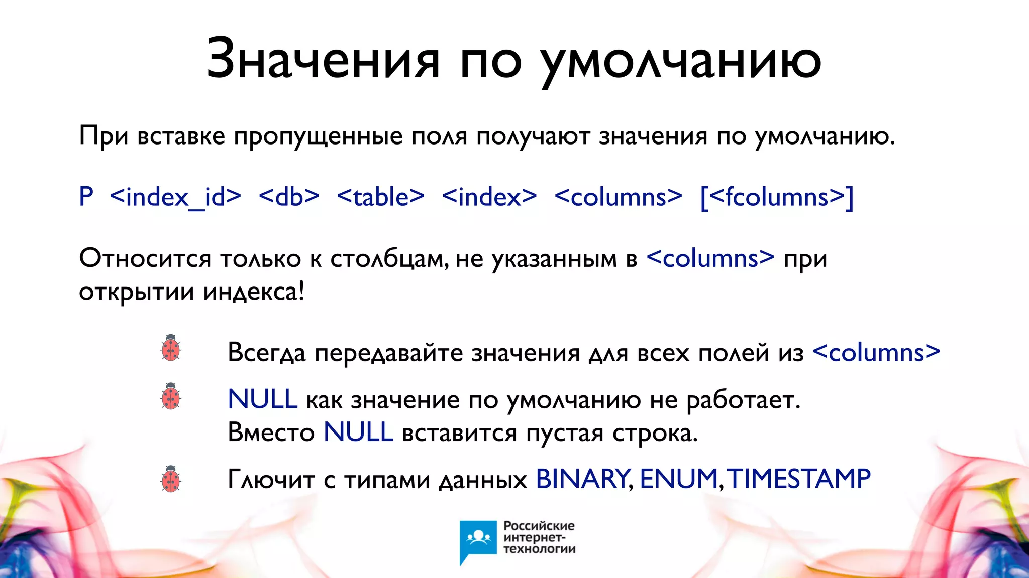 Значения по умолчанию
При вставке пропущенные поля получают значения по умолчанию.
P <index_id> <db> <table> <index> <columns> [<fcolumns>]
Относится только к столбцам, не указанным в <columns> при
открытии индекса!

•
•

Всегда передавайте значения для всех полей из <columns>

•

Глючит с типами данных BINARY, ENUM, TIMESTAMP

NULL как значение по умолчанию не работает.
Вместо NULL вставится пустая строка.

 