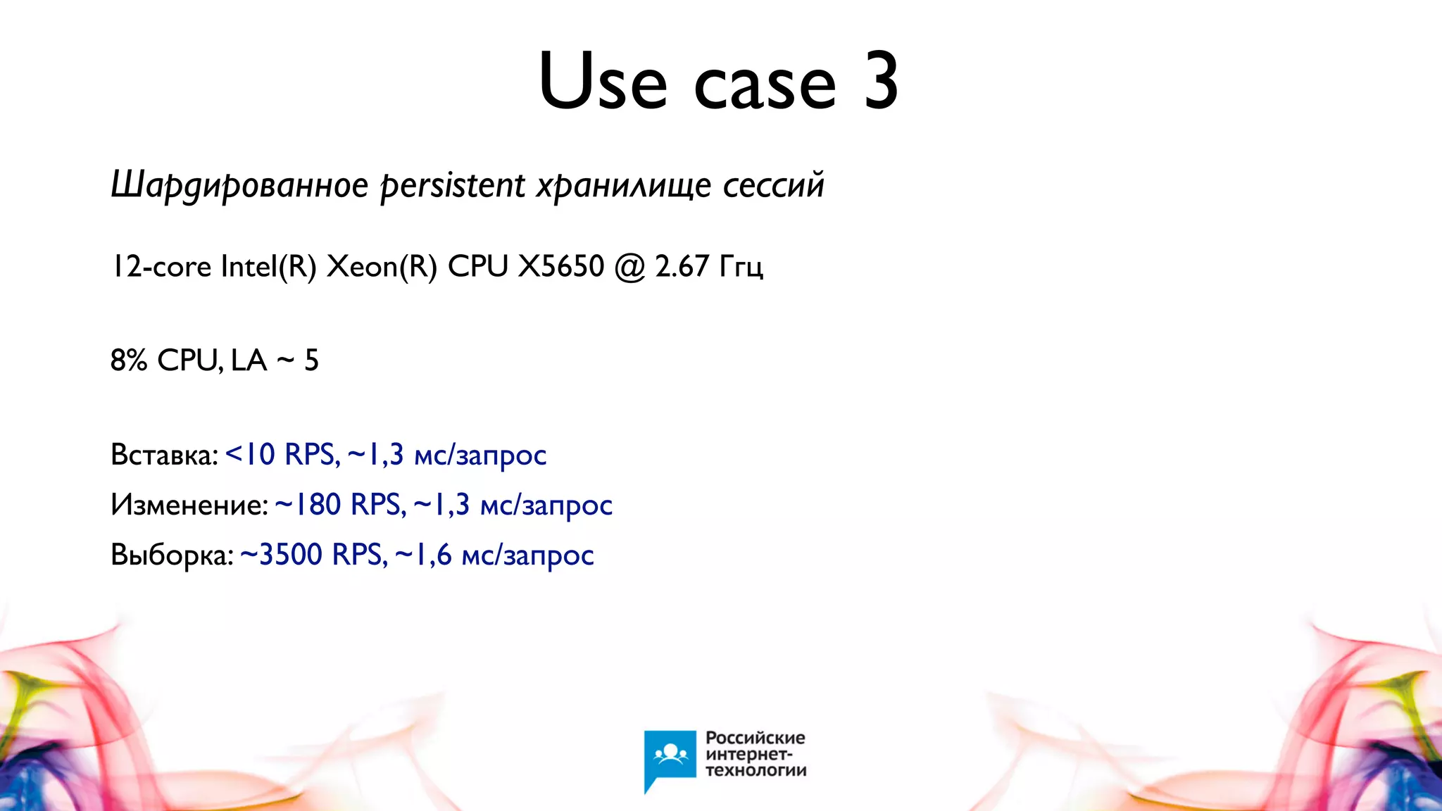 Use case 3
Шардированное persistent хранилище сессий
12-core Intel(R) Xeon(R) CPU X5650 @ 2.67 Ггц
8% CPU, LA ~ 5
Вставка: <10 RPS, ~1,3 мс/запрос
Изменение: ~180 RPS, ~1,3 мс/запрос
Выборка: ~3500 RPS, ~1,6 мс/запрос

 