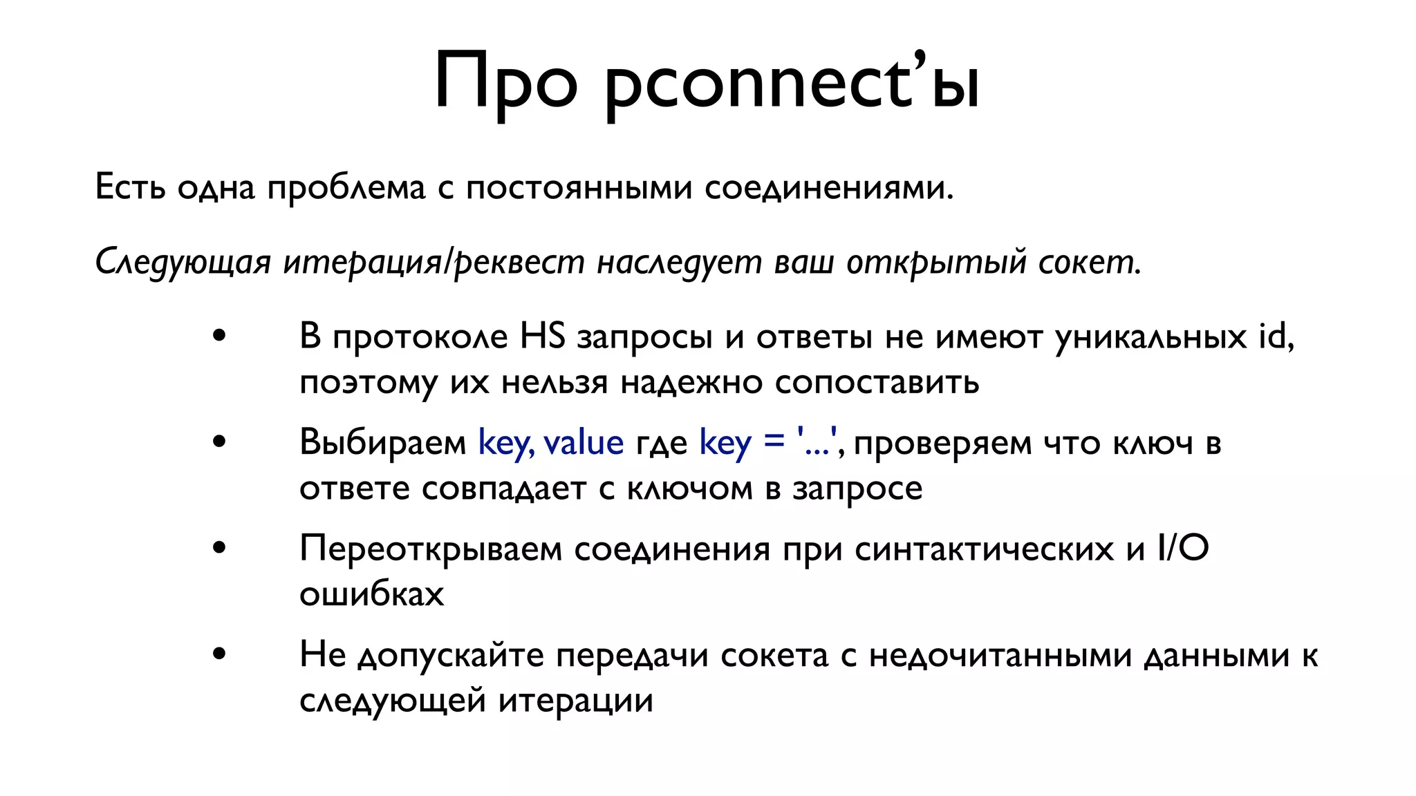 Про pconnect’ы
Есть одна проблема с постоянными соединениями.
Следующая итерация/реквест наследует ваш открытый сокет.

•

В протоколе HS запросы и ответы не имеют уникальных id,
поэтому их нельзя надежно сопоставить

•

Выбираем key, value где key = '...', проверяем что ключ в
ответе совпадает с ключом в запросе

•

Переоткрываем соединения при синтактических и I/O
ошибках

•

Не допускайте передачи сокета с недочитанными данными к
следующей итерации

 