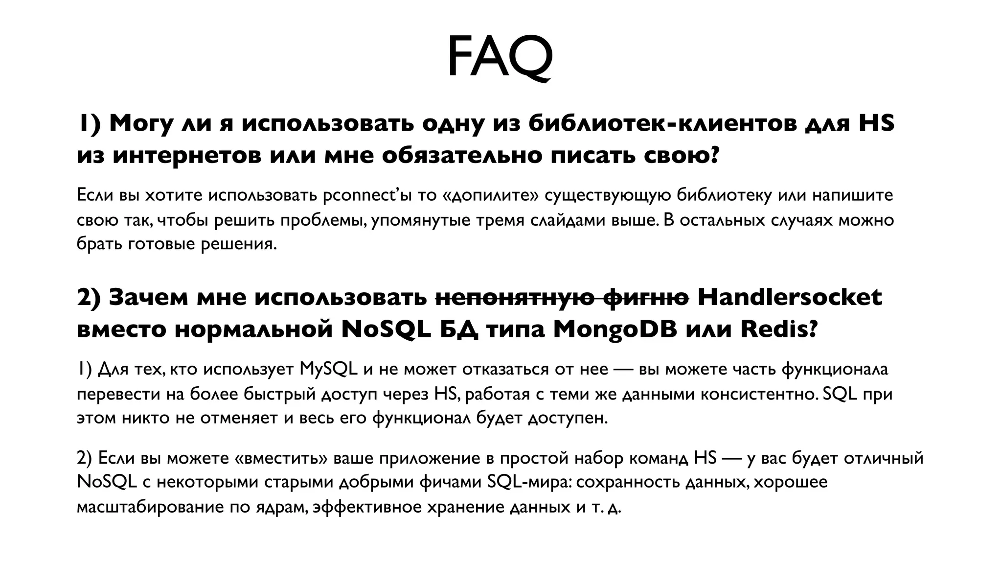 FAQ
1) Могу ли я использовать одну из библиотек-клиентов для HS
из интернетов или мне обязательно писать свою?
Если вы хотите использовать pconnect’ы то «допилите» существующую библиотеку или напишите
свою так, чтобы решить проблемы, упомянутые тремя слайдами выше. В остальных случаях можно
брать готовые решения.

2) Зачем мне использовать непонятную фигню Handlersocket
вместо нормальной NoSQL БД типа MongoDB или Redis?
1) Для тех, кто использует MySQL и не может отказаться от нее — вы можете часть функционала
перевести на более быстрый доступ через HS, работая с теми же данными консистентно. SQL при
этом никто не отменяет и весь его функционал будет доступен.
2) Если вы можете «вместить» ваше приложение в простой набор команд HS — у вас будет отличный
NoSQL с некоторыми старыми добрыми фичами SQL-мира: сохранность данных, хорошее
масштабирование по ядрам, эффективное хранение данных и т. д.

 
