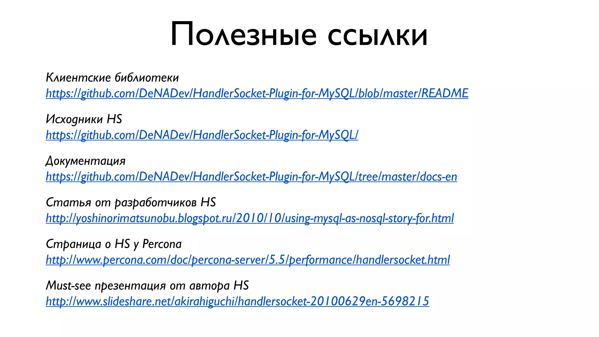 Полезные ссылки
Клиентские библиотеки
https://github.com/DeNADev/HandlerSocket-Plugin-for-MySQL/blob/master/README
Исходники HS
https://github.com/DeNADev/HandlerSocket-Plugin-for-MySQL/
Документация
https://github.com/DeNADev/HandlerSocket-Plugin-for-MySQL/tree/master/docs-en
Статья от разработчиков HS
http://yoshinorimatsunobu.blogspot.ru/2010/10/using-mysql-as-nosql-story-for.html
Страница о HS у Percona
http://www.percona.com/doc/percona-server/5.5/performance/handlersocket.html
Must-see презентация от автора HS
http://www.slideshare.net/akirahiguchi/handlersocket-20100629en-5698215

 