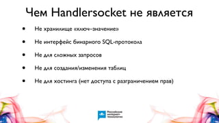 Чем Handlersocket не является
•
•
•
•
•

Не хранилище «ключ–значение»
Не интерфейс бинарного SQL-протокола
Не для сложных запросов
Не для создания/изменения таблиц
Не для хостинга (нет доступа с разграничением прав)

 