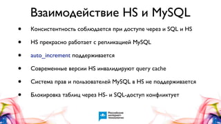 Взаимодействие HS и MySQL
•
•
•
•
•
•

Консистентность соблюдается при доступе через и SQL и HS
HS прекрасно работает с репликацией MySQL
auto_increment поддерживается
Современные версии HS инвалидируют query cache
Система прав и пользователей MySQL в HS не поддерживается
Блокировка таблиц через HS- и SQL-доступ конфликтует

 