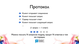 Протокол
Клиент открывает соединение
Клиент посылает запрос
Сервер посылает ответ
Клиент посылает следующий запрос
...
(1 запрос — 1 ответ)

Можно послать N запросов подряд, придет N ответов в том
же порядке.

 