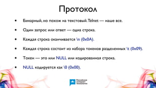 Протокол
•
•
•
•
•
•

Бинарный, но похож на текстовый. Telnet — наше все.
Один запрос или ответ — одна строка.
Каждая строка оканчивается n (0x0A).
Каждая строка состоит из набора токенов разделенных t (0x09).
Токен — это или NULL или кодированная строка.
NULL кодируется как 0 (0x00).

 