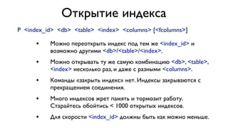 Открытие индекса
P <index_id> <db> <table> <index> <columns> [<fcolumns>]

•

Можно переоткрыть индекс под тем же <index_id> и
возможно другими <db>/<table>/<index>.

•

Можно открывать ту же самую комбинацию <db>, <table>,
<index> несколько раз, и даже с разными <columns>.

•

Команды «закрыть индекс» нет. Индексы закрываются с
прекращением соединения.

•

Много индексов жрет память и тормозит работу.
Старайтесь обойтись < 1000 открытых индексов.

•

Для скорости <index_id> должны быть как можно меньше.

 
