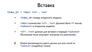 Вставка
<index_id> + <vlen> <v1> ... <vn>

•

<index_id>: номер открытого индекса

•

<vlen>: количество <v1> ... <vn>. Должно быть <= кол-ва
<columns> в открытом индексе.

•

<v1> ... <vn>: данные для вставки в порядке <columns>.
Остальные поля получают значения по умолчанию.

•

Крайне рекомендуется давать данные для всех полей из
<columns>. (подробнее позже)

 