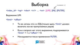 Выборка

сломано ;-(

<index_id> <op> <vlen> <v1> ... <vn> [LIM] [IN] [FILTER]
Выражение LIM:
<limit> <offset>

•

Та же логика, что и в SQL(только здесь <limit> должен
включать кол-во пропускаемых рядов)

•

Если в запросе нет этого выражения, подразумевается
<limit> = 1 и <offset> = 0.

•

Накладывается после применения FILTER.

 