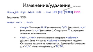 Изменение/удаление

сломано

<index_id> <op> <vlen> <v1> ... <vn> LIM [IN] [FILTER] MOD
Выражение MOD:
<mop> <m1> ... <mn>

•

<mop>: Операция: U, U? (изменение), D, D? (удаление), +, +?
(инкремент), −, −? (декремент). Операции с '?' возвращают
значения до изменения.

•

<m1> ... <mn>: значения полей в порядке <columns>.
Должны быть <= кол-ва <columns> в открытом индексе.
Остальные колонки не изменяются. Должны быть числами
для '+', '−'. Не используются для 'D', 'D?'.

 