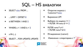 SQL – HS аналогии
•

SELECT a,b,c FROM ...

•

Открытие индекса с
<columns>=a,b,c

•
•

... LIMIT 1 OFFSET 0

Выражение LIM

id BETWEEN 1 AND 2

•
•

•

WHERE a < 1 AND b > 2

•

FILTER типа F a<1
+ FILTER типа F b>2

•
•

a IN (...)

•
•

IN выражение (глючит)

SELECT ... FOR UPDATE, UPDATE

Выборка по индексу >= 1
+ FILTER W-типа id <= 2

Изменение с операторами с '?'

 