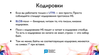 Кодировки
•

Если вы работаете только с UTF8 — все просто. Просто
соблюдайте стандарт кодирования протокола HS.

•

BLOB-поля — бинарные, читаем то, что писали, никаких
кодировок.

•

Поля с кодировками HS пишет и читает в кодировке столбца.
То есть о кодировках он ничего не знает, строка — это набор
байт.

•

Тем не менее, байты не соответсвующие кодировке, меняются
на символ ‘?’ при вставке.

 