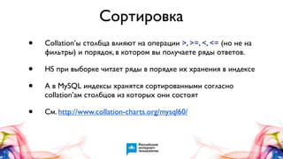 Сортировка
•

Collation’ы столбца влияют на операции >, >=, <, <= (но не на
фильтры) и порядок, в котором вы получаете ряды ответов.

•
•

HS при выборке читает ряды в порядке их хранения в индексе

•

См. http://www.collation-charts.org/mysql60/

А в MySQL индексы хранятся сортированными согласно
collation’ам столбцов из которых они состоят

 