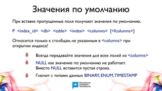 Значения по умолчанию
При вставке пропущенные поля получают значения по умолчанию.
P <index_id> <db> <table> <index> <columns> [<fcolumns>]
Относится только к столбцам, не указанным в <columns> при
открытии индекса!

•
•

Всегда передавайте значения для всех полей из <columns>

•

Глючит с типами данных BINARY, ENUM, TIMESTAMP

NULL как значение по умолчанию не работает.
Вместо NULL вставится пустая строка.

 