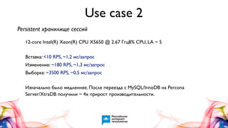 Use case 2
Persistent хранилище сессий
12-core Intel(R) Xeon(R) CPU X5650 @ 2.67 Ггц8% CPU, LA ~ 5
Вставка: <10 RPS, ~1,2 мс/запрос
Изменение: ~180 RPS, ~1,3 мс/запрос
Выборка: ~3500 RPS, ~0,5 мс/запрос
Изначально было медленнее. После переезда с MySQL/InnoDB на Percona
Server/XtraDB получили ~ 4x прирост производительности.

 