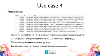Use case 4
Persistent кеш

Заменили memcached на HS из-за того, что реинициализация кеша шла долго.
32 млн рядов, 14 Гб, распределено по 10 000 таблицам, 1 сервер/ДЦ
Только операции ключ-значение: get и set.
Все данные в памяти. Используем постоянные соединения.

 