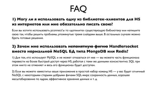 FAQ
1) Могу ли я использовать одну из библиотек-клиентов для HS
из интернетов или мне обязательно писать свою?
Если вы хотите использовать pconnect’ы то «допилите» существующую библиотеку или напишите
свою так, чтобы решить проблемы, упомянутые тремя слайдами выше. В остальных случаях можно
брать готовые решения.

2) Зачем мне использовать непонятную фигню Handlersocket
вместо нормальной NoSQL БД типа MongoDB или Redis?
1) Для тех, кто использует MySQL и не может отказаться от нее — вы можете часть функционала
перевести на более быстрый доступ через HS, работая с теми же данными консистентно. SQL при
этом никто не отменяет и весь его функционал будет доступен.
2) Если вы можете «вместить» ваше приложение в простой набор команд HS — у вас будет отличный
NoSQL с некоторыми старыми добрыми фичами SQL-мира: сохранность данных, хорошее
масштабирование по ядрам, эффективное хранение данных и т. д.

 