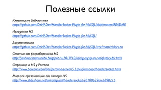 Полезные ссылки
Клиентские библиотеки
https://github.com/DeNADev/HandlerSocket-Plugin-for-MySQL/blob/master/README
Исходники HS
https://github.com/DeNADev/HandlerSocket-Plugin-for-MySQL/
Документация
https://github.com/DeNADev/HandlerSocket-Plugin-for-MySQL/tree/master/docs-en
Статья от разработчиков HS
http://yoshinorimatsunobu.blogspot.ru/2010/10/using-mysql-as-nosql-story-for.html
Страница о HS у Percona
http://www.percona.com/doc/percona-server/5.5/performance/handlersocket.html
Must-see презентация от автора HS
http://www.slideshare.net/akirahiguchi/handlersocket-20100629en-5698215

 