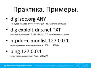 Практика. Примеры.
• dig isoc.org ANY
79 bytes vs 2885 bytes => margin: 36. Можно больше
• dig exploit-dns.net TXT
в ответ получаем “FUUUUUUU…”. Плечо максимально
• ntpdc –c monlist 127.0.0.1
плечо разное, но смертельное: 600х ... 4800х
• ping 127.0.0.1
что страшного может быть в ICMP?
 