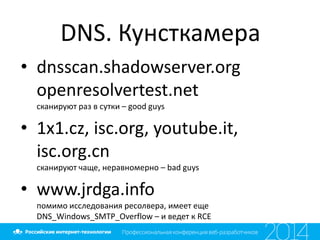 DNS. Кунсткамера
• dnsscan.shadowserver.org
openresolvertest.net
сканируют раз в сутки – good guys
• 1x1.cz, isc.org, youtube.it,
isc.org.cn
сканируют чаще, неравномерно – bad guys
• www.jrdga.info
помимо исследования ресолвера, имеет еще
DNS_Windows_SMTP_Overflow – и ведет к RCE
 