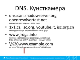 DNS. Кунсткамера
• dnsscan.shadowserver.org
openresolvertest.net
сканируют раз в сутки – good guys
• 1x1.cz, isc.org, youtube.it, isc.org.cn
сканируют чаще, неравномерно – bad guys
• www.jrdga.info
помимо исследования ресолвера, имеет еще
DNS_Windows_SMTP_Overflow – и ведет к RCE
• %20www.example.com
<a href=“http:// www.example.com”>ЖМИ!</a>
 