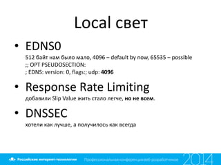 Local свет
• EDNS0
512 байт нам было мало, 4096 – default by now, 65535 – possible
;; OPT PSEUDOSECTION:
; EDNS: version: 0, flags:; udp: 4096
• Response Rate Limiting
добавили Slip Value жить стало легче, но не всем.
• DNSSEC
хотели как лучше, а получилось как всегда
 