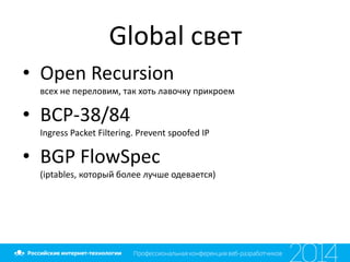 Global свет
• Open Recursion
всех не переловим, так хоть лавочку прикроем
• BCP-38/84
Ingress Packet Filtering. Prevent spoofed IP
• BGP FlowSpec
(iptables, который более лучше одевается)
 