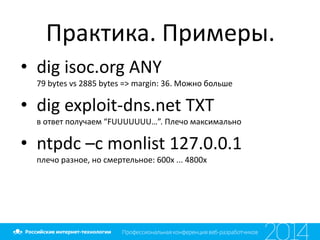 Практика. Примеры.
• dig isoc.org ANY
79 bytes vs 2885 bytes => margin: 36. Можно больше
• dig exploit-dns.net TXT
в ответ получаем “FUUUUUUU…”. Плечо максимально
• ntpdc –c monlist 127.0.0.1
плечо разное, но смертельное: 600х ... 4800х
 