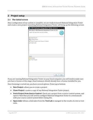 IBM	RATIONAL	INTEGRATION	TESTER	TESTING	TRAINING	GUIDE	
	

2 Project setup
2.1 The	initial	screen	
Once	configuration	of	our	system	is	complete,	we	are	ready	to	launch	Rational	Integration	Tester	
and	create	a	new	project.	Launching	Rational	Integration	Tester	will	bring	up	the	following	screen:	

	
If	you	are	running	Rational	Integration	Tester	on	your	local	computer,	you	will	need	to	make	sure	
you	have	a	license	at	this	stage;	cloud	instances	should	already	have	a	license	installed	for	you.		
Once	licensing	is	sorted	out,	you	have	several	options.	From	top	to	bottom:	


New	Project:	allows	you	to	create	a	project.	



Clone	Project:	creates	a	copy	of	any	Rational	Integration	Tester	project.	



Fetch	Project	from	Source	Control:	Check	out	a	project	from	a	source	control	system,	and	
open	it.	Note	that	you	will	need	to	configure	Rational	Integration	Tester	to	communicate	
with	your	source	control	system	before	doing	this.	



Open	Link:	follows	a	link	taken	from	the	Test	Lab	to	navigate	to	the	results	of	a	test	or	test	
suite.	

	
Page	8	of	127																																																																																																																																																																				©	IBM	Corporation	2001,	2013	

 