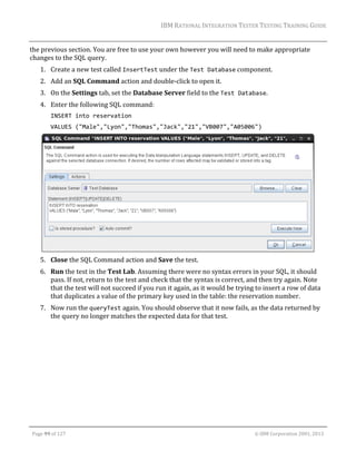 IBM	RATIONAL	INTEGRATION	TESTER	TESTING	TRAINING	GUIDE	
	

the	previous	section.	You	are	free	to	use	your	own	however	you	will	need	to	make	appropriate	
changes	to	the	SQL	query.	
1. Create	a	new	test	called	InsertTest	under	the	Test Database	component.	
2. Add	an	SQL	Command	action	and	double‐click	to	open	it.		
3. On	the	Settings	tab,	set	the	Database	Server	field	to	the	Test Database.	
4. Enter	the	following	SQL	command:	
INSERT into reservation 
VALUES ("Male","Lyon","Thomas","Jack","21","VB007","A05006") 

 

5. Close	the	SQL	Command	action	and	Save	the	test.	
6. Run	the	test	in	the	Test	Lab.	Assuming	there	were	no	syntax	errors	in	your	SQL,	it	should	
pass.	If	not,	return	to	the	test	and	check	that	the	syntax	is	correct,	and	then	try	again.	Note	
that	the	test	will	not	succeed	if	you	run	it	again,	as	it	would	be	trying	to	insert	a	row	of	data	
that	duplicates	a	value	of	the	primary	key	used	in	the	table:	the	reservation	number.	
7. Now	run	the	queryTest	again.	You	should	observe	that	it	now	fails,	as	the	data	returned	by	
the	query	no	longer	matches	the	expected	data	for	that	test.	

	
Page	99	of	127																																																																																																																																																																				©	IBM	Corporation	2001,	2013	

 