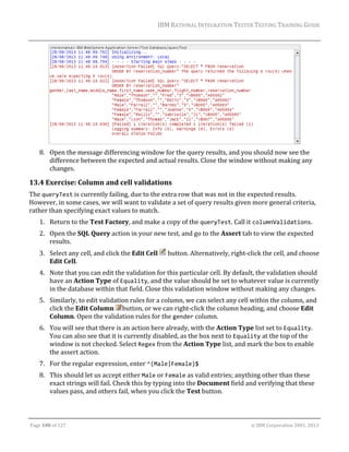 IBM	RATIONAL	INTEGRATION	TESTER	TESTING	TRAINING	GUIDE	
	

	
8. Open	the	message	differencing	window	for	the	query	results,	and	you	should	now	see	the	
difference	between	the	expected	and	actual	results.	Close	the	window	without	making	any	
changes.	

13.4 Exercise:	Column	and	cell	validations	
The	queryTest	is	currently	failing,	due	to	the	extra	row	that	was	not	in	the	expected	results.	
However,	in	some	cases,	we	will	want	to	validate	a	set	of	query	results	given	more	general	criteria,	
rather	than	specifying	exact	values	to	match.	
1. Return	to	the	Test	Factory,	and	make	a	copy	of	the	queryTest.	Call	it	columnValidations.	
2. Open	the	SQL	Query	action	in	your	new	test,	and	go	to	the	Assert	tab	to	view	the	expected	
results.	
3. Select	any	cell,	and	click	the	Edit	Cell	 	button.	Alternatively,	right‐click	the	cell,	and	choose	
Edit	Cell.	
4. Note	that	you	can	edit	the	validation	for	this	particular	cell.	By	default,	the	validation	should	
have	an	Action	Type	of	Equality,	and	the	value	should	be	set	to	whatever	value	is	currently	
in	the	database	within	that	field.	Close	this	validation	window	without	making	any	changes.	
5. Similarly,	to	edit	validation	rules	for	a	column,	we	can	select	any	cell	within	the	column,	and	
click	the	Edit	Column	 button,	or	we	can	right‐click	the	column	heading,	and	choose	Edit	
Column.	Open	the	validation	rules	for	the	gender	column.	
6. You	will	see	that	there	is	an	action	here	already,	with	the	Action	Type	list	set	to	Equality.	
You	can	also	see	that	it	is	currently	disabled,	as	the	box	next	to	Equality	at	the	top	of	the	
window	is	not	checked.	Select	Regex	from	the	Action	Type	list,	and	mark	the	box	to	enable	
the	assert	action.	
7. For	the	regular	expression,	enter	^(Male|Female)$	
8. This	should	let	us	accept	either	Male	or	Female	as	valid	entries;	anything	other	than	these	
exact	strings	will	fail.	Check	this	by	typing	into	the	Document	field	and	verifying	that	these	
values	pass,	and	others	fail,	when	you	click	the	Test	button.	
	
Page	100	of	127																																																																																																																																																																				©	IBM	Corporation	2001,	2013	

 