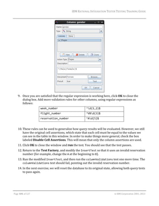 IBM	RATIONAL	INTEGRATION	TESTER	TESTING	TRAINING	GUIDE	
	

	
9. Once	you	are	satisfied	that	the	regular	expression	is	working	here,	click	OK	to	close	the	
dialog	box.	Add	more	validation	rules	for	other	columns,	using	regular	expressions	as	
follows:	
week_number 

^d{1,2}$ 

flight_number 

^VBd{3}$ 

reservation_number 

^Ad{5}$ 

	
10. These	rules	can	be	used	to	generalize	how	query	results	will	be	evaluated.	However,	we	still	
have	the	original	cell	assertions,	which	state	that	each	cell	must	be	equal	to	the	values	we	
can	see	in	the	table	in	this	window.	In	order	to	make	things	more	general,	check	the	box	
labeled	Disable	Cell	Assertions.	This	will	mean	that	only	the	column	assertions	are	used.	
11. Click	OK	to	close	the	window	and	run	the	test.	You	should	see	that	the	test	passes.	
12. Return	to	the	Test	Factory,	and	modify	the	InsertTest	so	that	it	uses	an	invalid	reservation	
number	(for	example,	change	the	A	at	the	beginning	to	B).	
13. Run	the	modified	InsertTest,	and	then	run	the	columnValidations	test	one	more	time.	The	
columnValidations	test	should	fail,	pointing	out	the	invalid	reservation	number.	
14. In	the	next	exercise,	we	will	reset	the	database	to	its	original	state,	allowing	both	query	tests	
to	pass	again.	
	

	
Page	101	of	127																																																																																																																																																																				©	IBM	Corporation	2001,	2013	

 