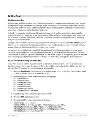 IBM	RATIONAL	INTEGRATION	TESTER	TESTING	TRAINING	GUIDE	
	

14 Run Test
14.1 Introduction	
At	times,	you	will	find	that	there	are	tasks	that	you	need	to	carry	out	in	multiple	tests.	As	a	simple	
example,	you	might	need	to	retrieve	a	login	token	before	you	can	continue	with	your	test.	When	
creating	your	tests,	you	could	add	the	actions	for	doing	this	to	each	test	that	requires	it.	However,	
you	would	be	doing	the	same	thing	over	and	over.	
Instead,	you	can	put	a	set	of	repeatable	actions	inside	a	test,	and	then	run	that	test	as	part	of	a	
larger	test	whenever	you	want	to	use	those	actions.	This	can	be	any	set	of	actions,	so	it	might	be	a	
set	of	actions	that	reset	a	database	table,	start	up	one	or	more	external	applications,	or	anything	
else	you	can	do	within	a	test.	
Once	you	have	created	a	test	containing	this	set	of	actions,	you	can	then	use	the	Run	Test	action.	It	
allows	you	to	run	one	test	from	inside	another,	so	once	you	have	defined	your	repeatable	actions,	
you	can	then	use	them	in	any	other	test	inside	your	project.	
In	this	section	you	will	create	a	modified	“Insert	Record”	test	that	inserts	a	given	record	into	a	
database,	using	tags	rather	than	hardcoding	the	values	to	be	inserted	into	the	database.	You	will	
then	use	this	as	part	of	a	separate	test	to	reset	the	database.	As	part	of	this	process,	you	will	also	see	
how	you	can	pass	data	between	the	two	tests	that	are	interacting	through	the	Run	Test	action.		

14.2 Exercise:	Creating	the	child	test	
In	the	first	exercise	for	this	module,	we	will	create	a	test	that	can	insert	a	row	of	data	into	our	
database,	given	a	list	of	tags.		On	its	own,	this	test	won’t	be	very	useful,	but	it	will	be	used	later	on	
with	the	Run	Test	action	to	provide	reusable	functionality.	
1. Go	to	the	Test	Factory	perspective,	and	find	the	InsertTest	in	the	Test	Factory	Tree.	Make	
a	copy	of	this	test,	and	call	it	InsertWithTags.	
2. Open	the	tag	data	store,	and	create	the	following	tags:	
ChildTestGender 
ChildTestLastName 
ChildTestMiddleName 
ChildTestFirstName 
ChildTestWeekNumber 
ChildTestFlightNumber 
ChildTestReservationNumber	

3. Close	the	Tag	Data	Store	when	you	are	finished.	
4. Open	the	SQL	Command	action.	
5. Replace	the	SQL	command	with	the	following:	
INSERT into reservation 
VALUES ("%%ChildTestGender%%", "%%ChildTestLastName%%", 
"%%ChildTestMiddleName%%", "%%ChildTestFirstName%%", 
"%%ChildTestWeekNumber%%", "%%ChildTestFlightNumber%%", 
"%%ChildTestReservationNumber%%") 
	
Page	102	of	127																																																																																																																																																																				©	IBM	Corporation	2001,	2013	

 
