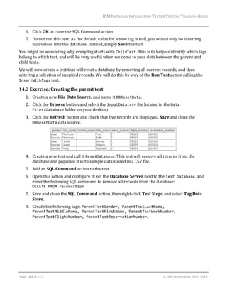 IBM	RATIONAL	INTEGRATION	TESTER	TESTING	TRAINING	GUIDE	
	

6. Click	OK	to	close	the	SQL	Command	action.	
7. Do	not	run	this	test.	As	the	default	value	for	a	new	tag	is	null,	you	would	only	be	inserting	
null	values	into	the	database.	Instead,	simply	Save	the	test.	
You	might	be	wondering	why	every	tag	starts	with	ChildTest.	This	is	to	help	us	identify	which	tags	
belong	to	which	test,	and	will	be	very	useful	when	we	come	to	pass	data	between	the	parent	and	
child	tests.	
We	will	now	create	a	test	that	will	reset	a	database	by	removing	all	current	records,	and	then	
entering	a	selection	of	supplied	records.	We	will	do	this	by	way	of	the	Run	Test	action	calling	the	
InsertWithTags	test.	

14.3 Exercise:	Creating	the	parent	test	
1. Create	a	new	File	Data	Source,	and	name	it	DBResetData.	
2. Click	the	Browse	button	and	select	the	inputData.csv	file	located	in	the	Data 
Files/Database	folder	on	your	desktop	
3. Click	the	Refresh	button	and	check	that	five	records	are	displayed.	Save	and	close	the	
DBResetData	data	source.	

	
4. Create	a	new	test	and	call	it	ResetDatabase.	This	test	will	remove	all	records	from	the	
database	and	populate	it	with	sample	data	stored	in	a	CSV	file.	
5. Add	an	SQL	Command	action	to	the	test.	
6. Open	this	action	and	configure	it:	set	the	Database	Server	field	to	the	Test Database and	
enter	the	following	SQL	command	to	remove	all	records	from	the	database:	
DELETE FROM reservation	
7. Save	and	close	the	SQL	Command	action,	then	right‐click	Test	Steps	and	select	Tag	Data	
Store.	
8. Create	the	following	tags:	ParentTestGender, ParentTestLastName, 
ParentTestMiddleName, ParentTestFirstName, ParentTestWeekNumber, 
ParentTestFlightNumber, ParentTestReservationNumber.	

	
Page	103	of	127																																																																																																																																																																				©	IBM	Corporation	2001,	2013	

 