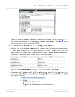 IBM	RATIONAL	INTEGRATION	TESTER	TESTING	TRAINING	GUIDE	
	

	
	
9. These	tags	will	store	the	values	of	each	attribute	read	in	from	the	CSV	file.	Because	the	CSV	
file	contains	multiple	records,	we	are	going	to	make	use	of	the	Iterate	Test	Data	 	action	
to	apply	an	action	to	each	record	in	the	CSV	file.	
10. Add	an	Iterate	Test	Data	

	action	below	the	SQL	Command	action.	

11. Open	the	new	action,	click	the	Browse	button	and	then	select	the	DBResetData	data	source.	
12. Go	to	the	Store	tab.	You	should	see	a	list	of	the	tags	you	created.	Select	the	drop	down	menu	
to	the	right	of	each	tag	and	select	the	appropriate	attribute.	Click	OK.	This	sets	the	value	of	
the	tags	in	the	test	to	the	values	of	each	column	in	the	data	source.	

	
13. Right‐click	the	Iterate	Test	Data	action	and	select	New	>	Flow	>	Run	Test.	
14. Open	up	the	Run	Test	action,	click	the	Browse	button	and	select	the	InsertWithTags	test	
you	created	earlier.	Make	sure	that	Run	process	in	parallel	is	not	selected.	The	test	should	
now	appear	as	follows:	

	
	
Page	104	of	127																																																																																																																																																																				©	IBM	Corporation	2001,	2013	

 