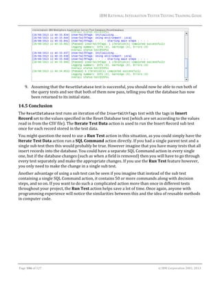 IBM	RATIONAL	INTEGRATION	TESTER	TESTING	TRAINING	GUIDE	
	

	
9. Assuming	that	the	ResetDatabase	test	is	successful,	you	should	now	be	able	to	run	both	of	
the	query	tests	and	see	that	both	of	them	now	pass,	telling	you	that	the	database	has	now	
been	returned	to	its	initial	state.	

14.5 Conclusion	
The	ResetDatabase	test	runs	an	iteration	of	the	InsertWithTags	test	with	the	tags	in	Insert	
Record	set	to	the	values	specified	in	the	Reset	Database	test	(which	are	set	according	to	the	values	
read	in	from	the	CSV	file).	The	Iterate	Test	Data	action	is	used	to	run	the	Insert	Record	sub	test	
once	for	each	record	stored	in	the	test	data.	
You	might	question	the	need	to	use	a	Run	Test	action	in	this	situation,	as	you	could	simply	have	the	
Iterate	Test	Data	action	run	a	SQL	Command	action	directly.	If	you	had	a	single	parent	test	and	a	
single	sub	test	then	this	would	probably	be	true.	However	imagine	that	you	have	many	tests	that	all	
insert	records	into	the	database.	You	could	have	a	separate	SQL	Command	action	in	every	single	
one,	but	if	the	database	changes	(such	as	when	a	field	is	removed)	then	you	will	have	to	go	through	
every	test	separately	and	make	the	appropriate	changes.	If	you	use	the	Run	Test	feature	however,	
you	only	need	to	make	the	change	in	a	single	sub	test.		
Another	advantage	of	using	a	sub	test	can	be	seen	if	you	imagine	that	instead	of	the	sub	test	
containing	a	single	SQL	Command	action,	it	contains	50	or	more	commands	along	with	decision	
steps,	and	so	on.	If	you	want	to	do	such	a	complicated	action	more	than	once	in	different	tests	
throughout	your	project,	the	Run	Test	action	helps	save	a	lot	of	time.	Once	again,	anyone	with	
programming	experience	will	notice	the	similarities	between	this	and	the	idea	of	reusable	methods	
in	computer	code.	
	
	
	

	
Page	106	of	127																																																																																																																																																																				©	IBM	Corporation	2001,	2013	

 
